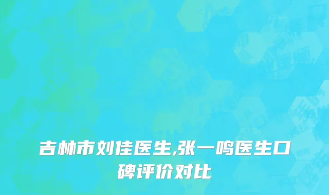 吉林市刘佳医生,张一鸣医生口碑评价对比