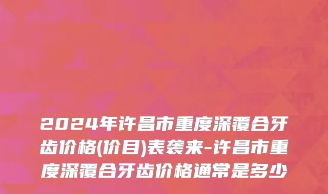 2024年许昌市重度深覆合牙齿价格(价目)表袭来-许昌市重度深覆合牙齿价格通常是多少