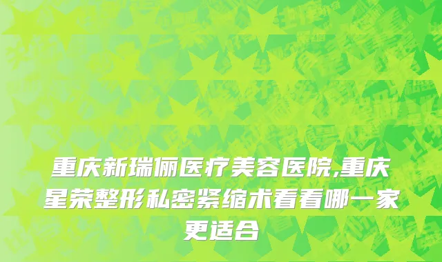 重庆新瑞俪医疗美容医院,重庆星荣整形私密紧缩术看看哪一家更适合