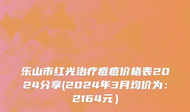 乐山市红光治疗痘痘价格表2024分享(2024年3月均价为：2164元）