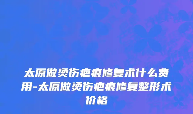 太原做烫伤疤痕修复术什么费用-太原做烫伤疤痕修复整形术价格
