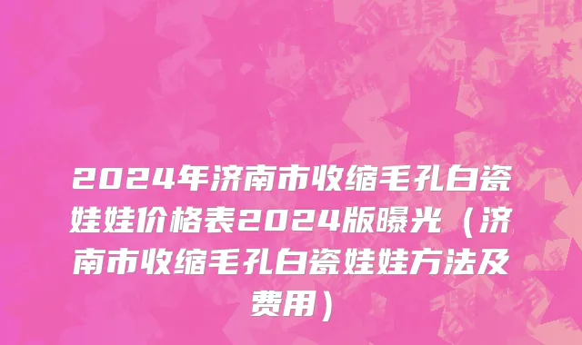 2024年济南市收缩毛孔白瓷娃娃价格表2024版曝光（济南市收缩毛孔白瓷娃娃方法及费用）