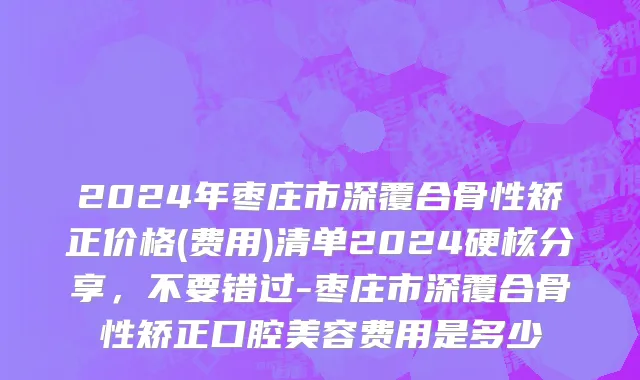2024年枣庄市深覆合骨性矫正价格(费用)清单2024硬核分享，不要错过-枣庄市深覆合骨性矫正口腔美容费用是多少