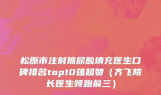松原市注射玻尿酸填充医生口碑排名top10强超赞（齐飞院长医生领跑前三）