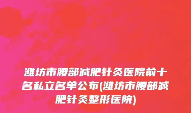 潍坊市腰部减肥针灸医院前十名私立名单公布(潍坊市腰部减肥针灸整形医院)