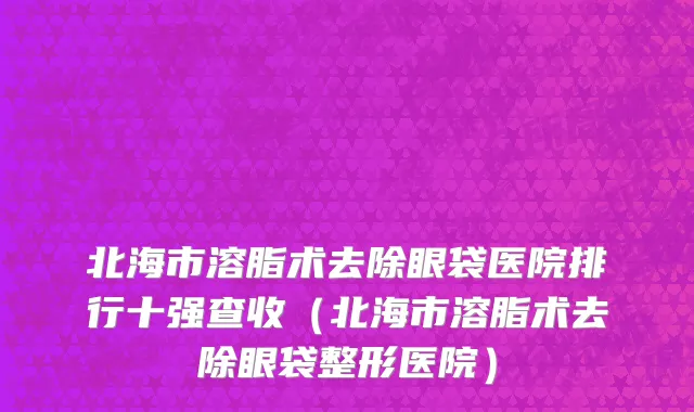 北海市溶脂术去除眼袋医院排行十强查收（北海市溶脂术去除眼袋整形医院）