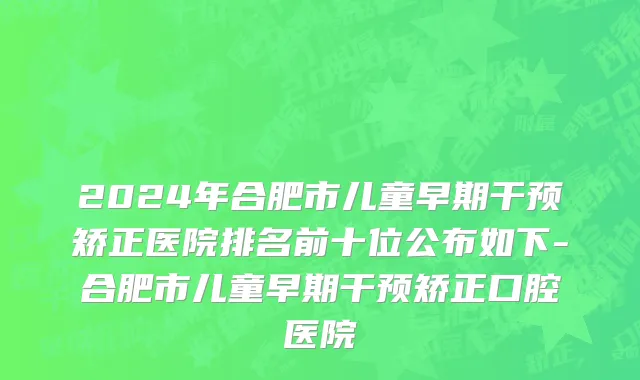 2024年合肥市儿童早期干预矫正医院排名前十位公布如下-合肥市儿童早期干预矫正口腔医院