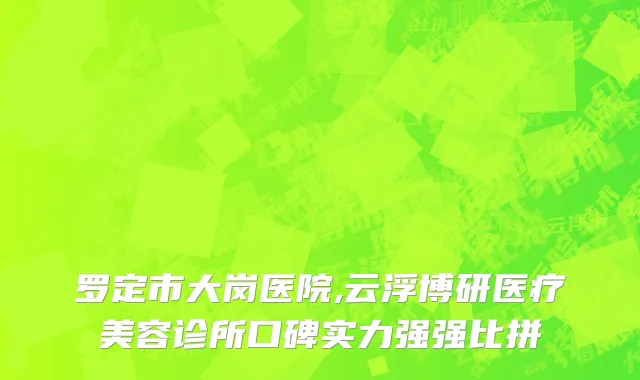罗定市大岗医院,云浮博研医疗美容诊所口碑实力强强比拼