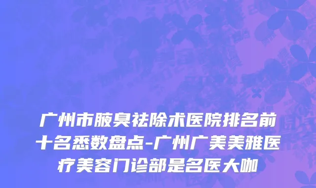 广州市腋臭祛除术医院排名前十名悉数盘点-广州广美美雅医疗美容门诊部是名医大咖