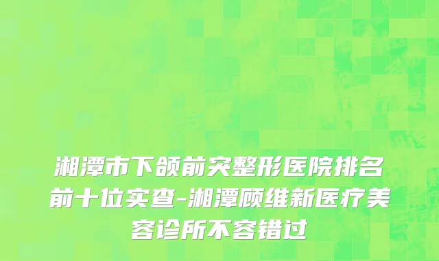 湘潭市下颌前突整形医院排名前十位实查-湘潭顾维新医疗美容诊所不容错过