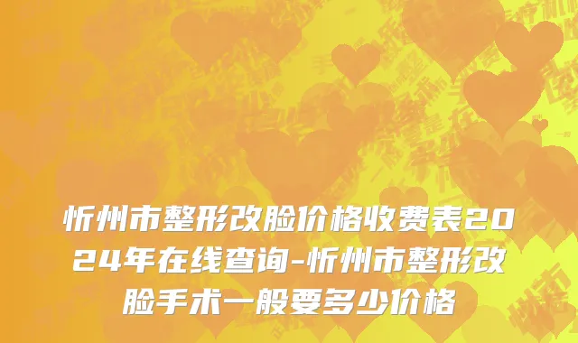 忻州市整形改脸价格收费表2024年在线查询-忻州市整形改脸手术一般要多少价格