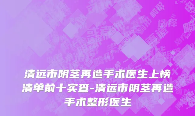 清远市阴茎再造手术医生上榜清单前十实查-清远市阴茎再造手术整形医生