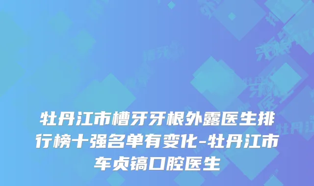 牡丹江市槽牙牙根外露医生排行榜十强名单有变化-牡丹江市车贞镐口腔医生