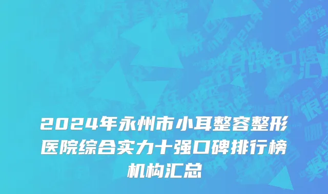 2024年永州市小耳整容整形医院综合实力十强口碑排行榜机构汇总