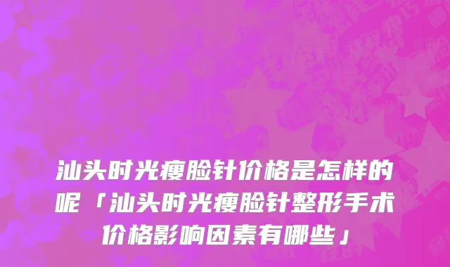 汕头时光瘦脸针价格是怎样的呢「汕头时光瘦脸针整形手术价格影响因素有哪些」