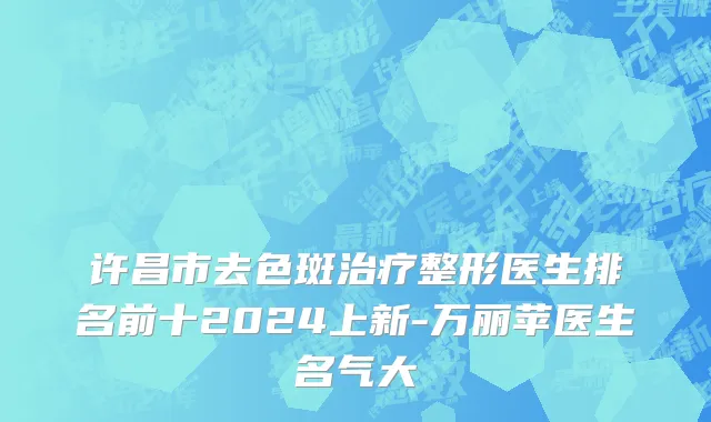 许昌市去色斑治疗整形医生排名前十2024上新-万丽苹医生名气大