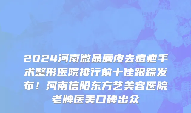 2024河南微晶磨皮去痘疤手术整形医院排行前十佳跟踪发布!河南信阳东方艺美容医院老牌医美口碑出众