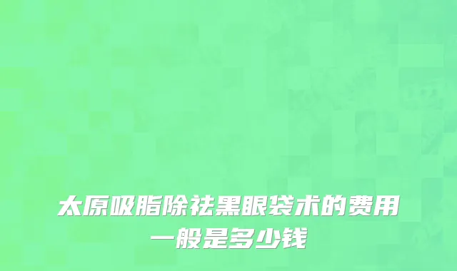 太原吸脂除祛黑眼袋术的费用一般是多少钱