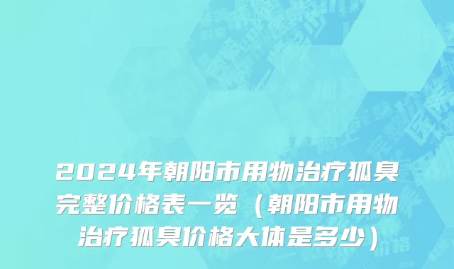 2024年朝阳市用物治疗狐臭完整价格表一览（朝阳市用物治疗狐臭价格大体是多少）