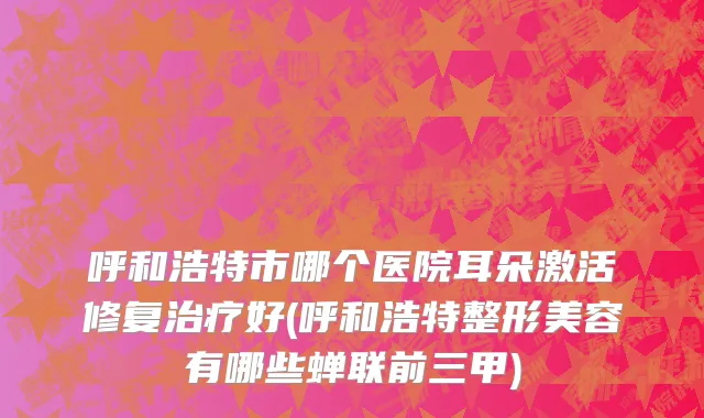 呼和浩特市哪个医院耳朵激活修复治疗好(呼和浩特整形美容有哪些蝉联前三甲)