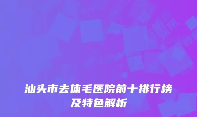 汕头市去体毛医院前十排行榜及特色解析