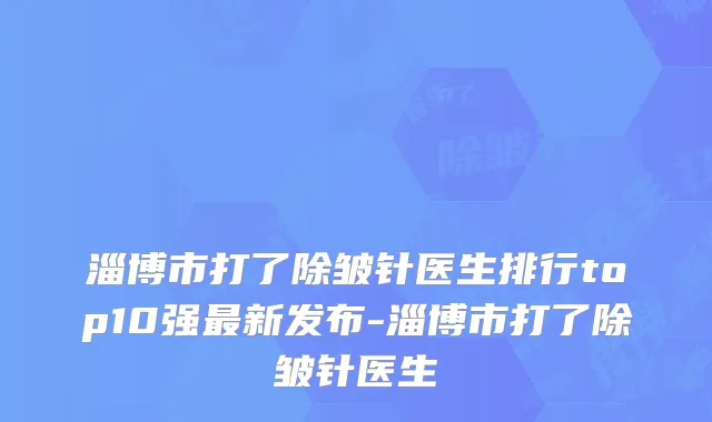 淄博市打了除皱针医生排行top10强最新发布-淄博市打了除皱针医生