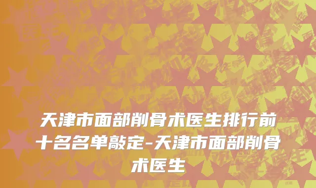 天津市面部削骨术医生排行前十名名单敲定-天津市面部削骨术医生