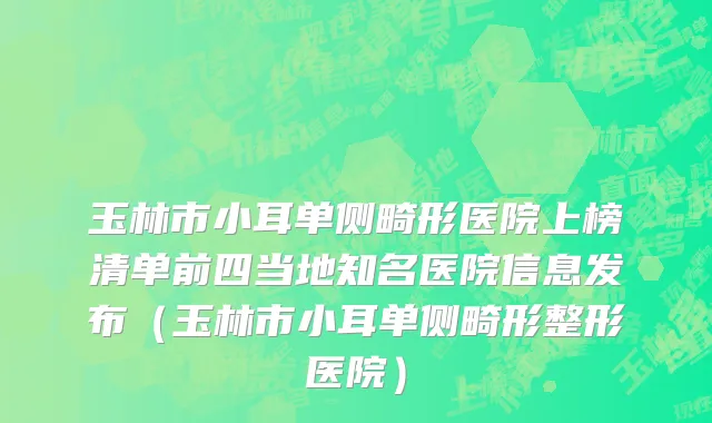 玉林市小耳单侧畸形医院上榜清单前四当地知名医院信息发布（玉林市小耳单侧畸形整形医院）