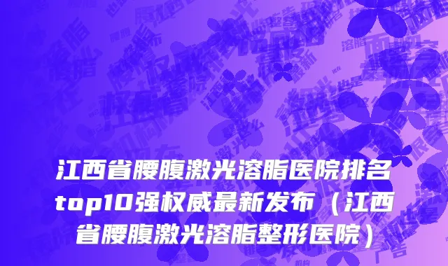 江西省腰腹激光溶脂医院排名top10强权威最新发布（江西省腰腹激光溶脂整形医院）