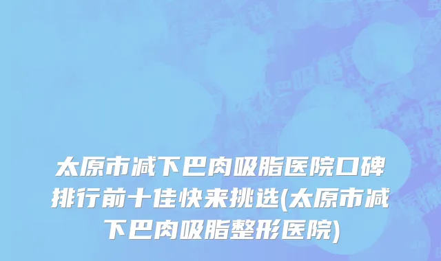 太原市减下巴肉吸脂医院口碑排行前十佳快来挑选(太原市减下巴肉吸脂整形医院)