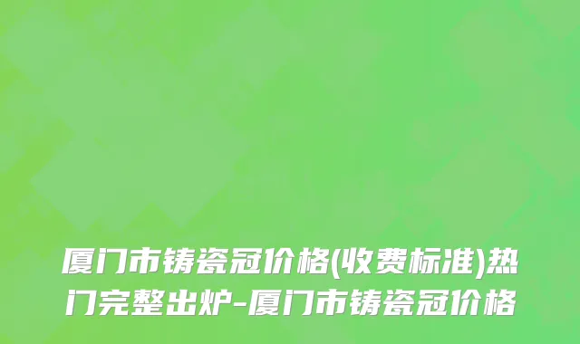 厦门市铸瓷冠价格(收费标准)热门完整出炉-厦门市铸瓷冠价格