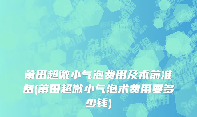 莆田超微小气泡费用及术前准备(莆田超微小气泡术费用要多少钱)