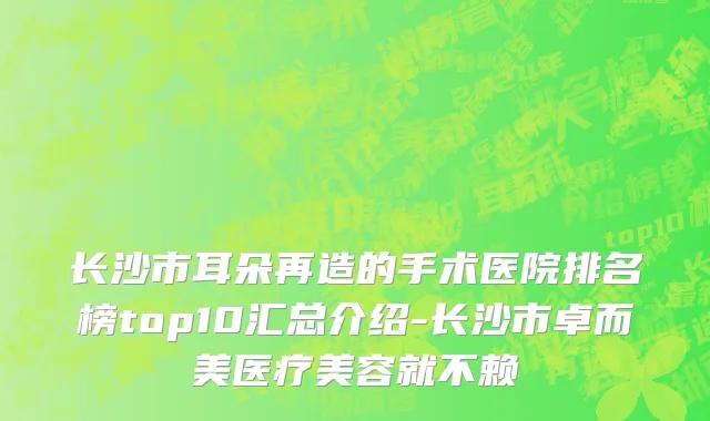 长沙市耳朵再造的手术医院排名榜top10汇总介绍-长沙市卓而美医疗美容就不赖