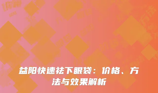 益阳快速祛下眼袋：价格、方法与效果解析