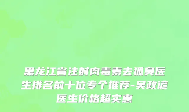 黑龙江省注射肉毒素去狐臭医生排名前十位专个推荐-吴政谚医生价格超实惠