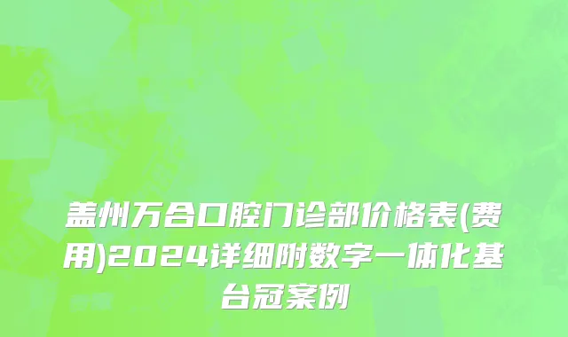 盖州万合口腔门诊部价格表(费用)2024详细附数字一体化基台冠案例