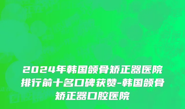 2024年韩国颌骨矫正器医院排行前十名口碑获赞-韩国颌骨矫正器口腔医院