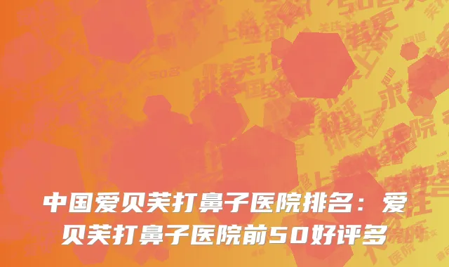 中国爱贝芙打鼻子医院排名：爱贝芙打鼻子医院前50好评多