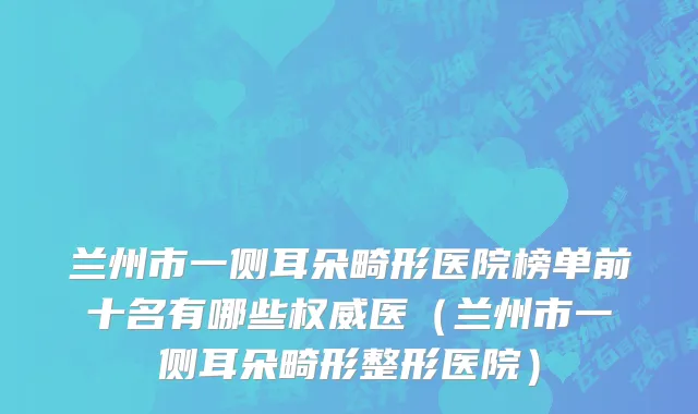 兰州市一侧耳朵畸形医院榜单前十名有哪些权威医（兰州市一侧耳朵畸形整形医院）