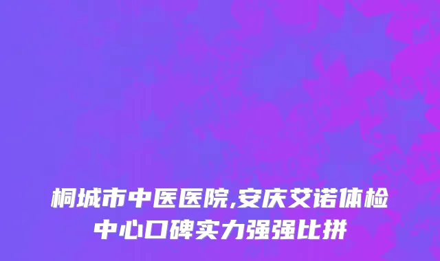 桐城市中医医院,安庆艾诺体检中心口碑实力强强比拼