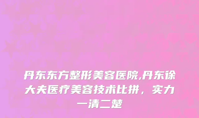 丹东东方整形美容医院,丹东徐大夫医疗美容技术比拼，实力一清二楚