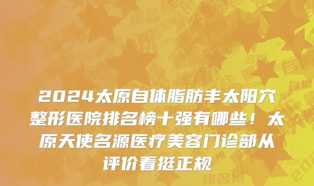 2024太原自体脂肪丰太阳穴整形医院排名榜十强有哪些!太原天使名源医疗美容门诊部从评价看挺正规