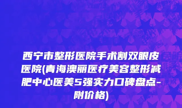 西宁市整形医院手术割双眼皮医院(青海澳丽医疗美容整形减肥中心医美5强实力口碑盘点-附价格)