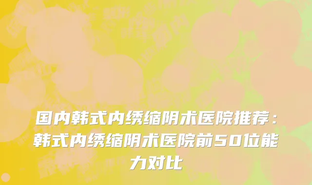国内韩式内绣缩阴术医院推荐：韩式内绣缩阴术医院前50位能力对比
