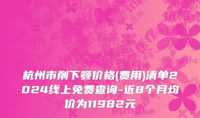 杭州市削下颚价格(费用)清单2024线上免费查询-近8个月均价为11982元