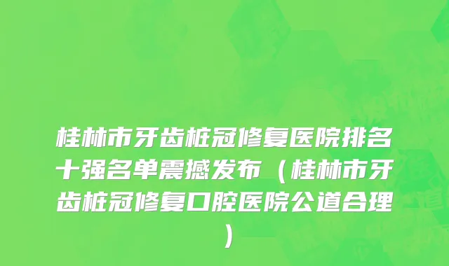 桂林市牙齿桩冠修复医院排名十强名单震撼发布（桂林市牙齿桩冠修复口腔医院公道合理）