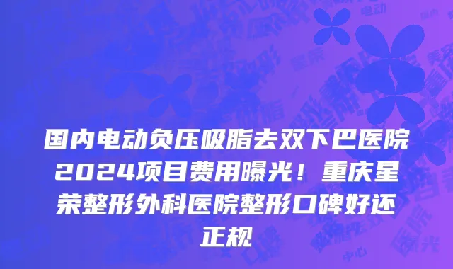 国内电动负压吸脂去双下巴医院2024项目费用曝光!重庆星荣整形外科医院整形口碑好还正规