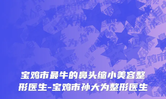 宝鸡市最牛的鼻头缩小美容整形医生-宝鸡市孙大为整形医生