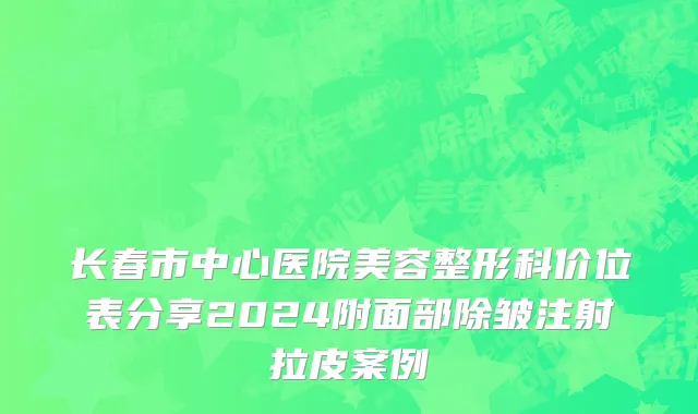 长春市中心医院美容整形科价位表分享2024附面部除皱注射拉皮案例