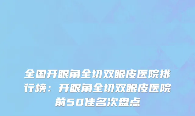 全国开眼角全切双眼皮医院排行榜：开眼角全切双眼皮医院前50佳名次盘点